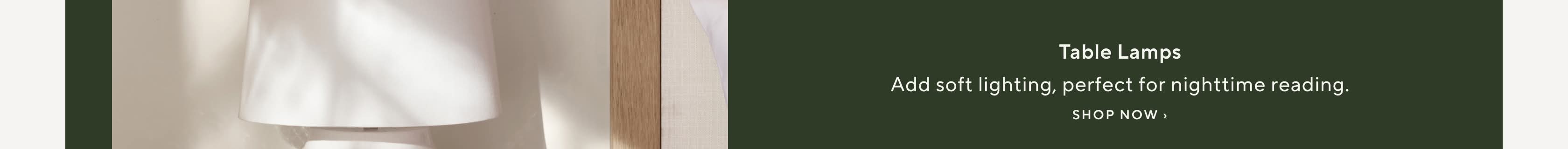 Table Lamps. Add soft lighting, perfect for nighttime reading. Shop Now.